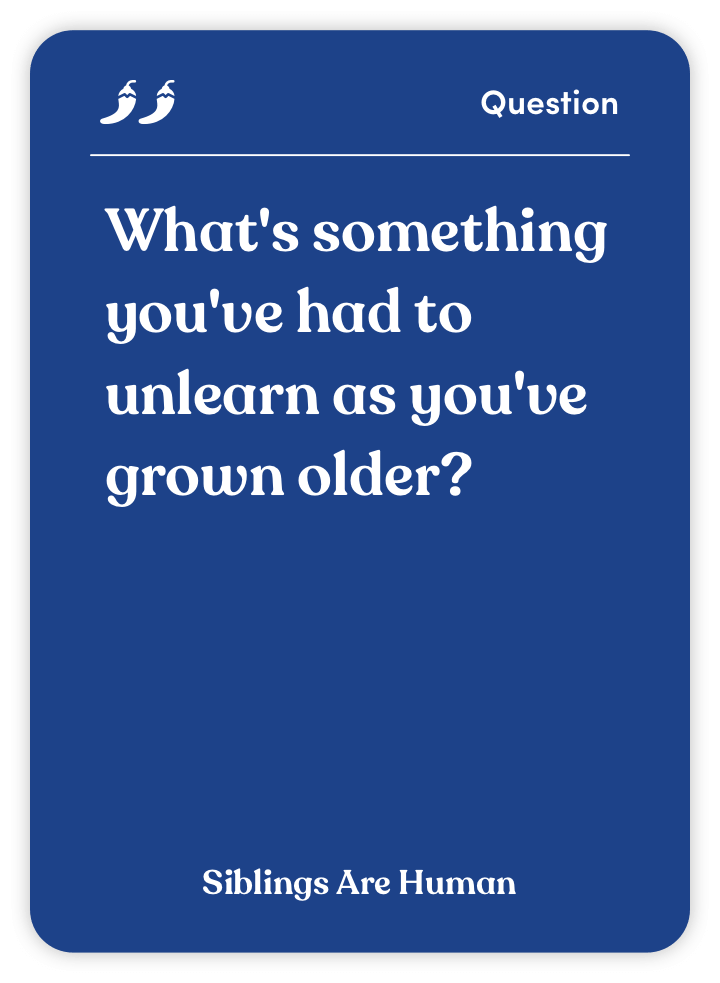 Sample card from Siblings Are Human: What’s something you’ve had to unlearn as you’ve grown older?