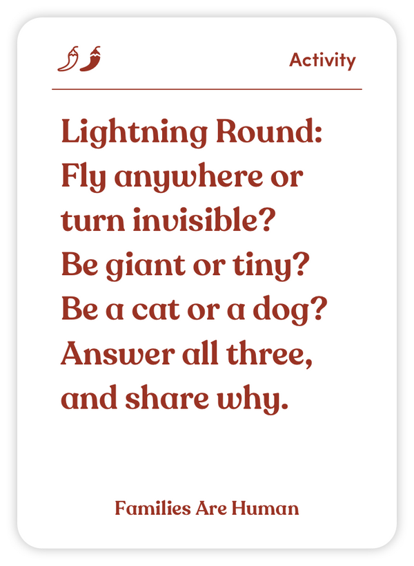 Sample card from Families Are Human: Lightning Round: Fly anywhere or turn invisible? Be giant or tiny? Be a cat or a dog? Answer all three, and share why.