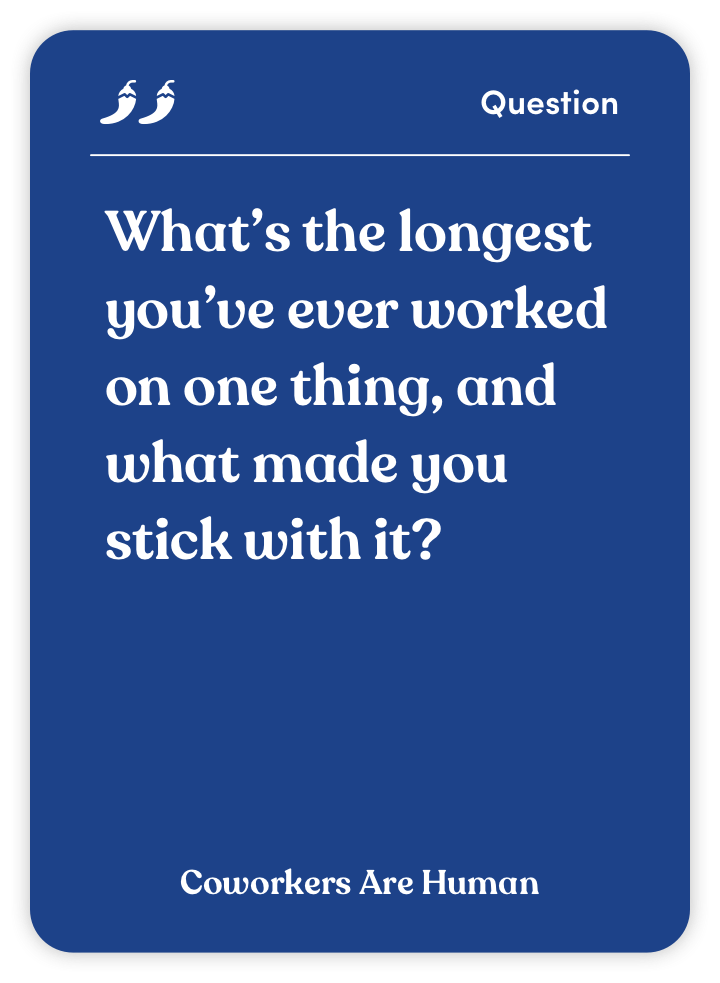 Sample card from Coworkers Are Human: What’s the longest you’ve ever worked on one thing, and what made you stick with it?